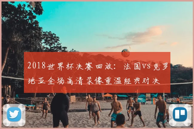 2018世界杯决赛回放：法国vs克罗地亚全场高清录像重温经典对决
