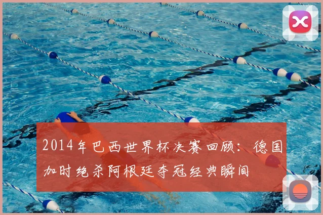 2014年巴西世界杯决赛回顾：德国加时绝杀阿根廷夺冠经典瞬间