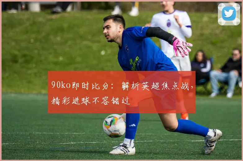 90ko即时比分：解析英超焦点战，精彩进球不容错过